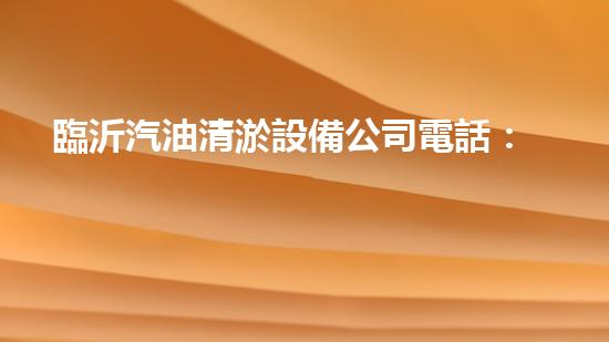 臨沂汽油清淤設備公司電話：解決你的汽車煩惱，讓你的愛車重獲新生！